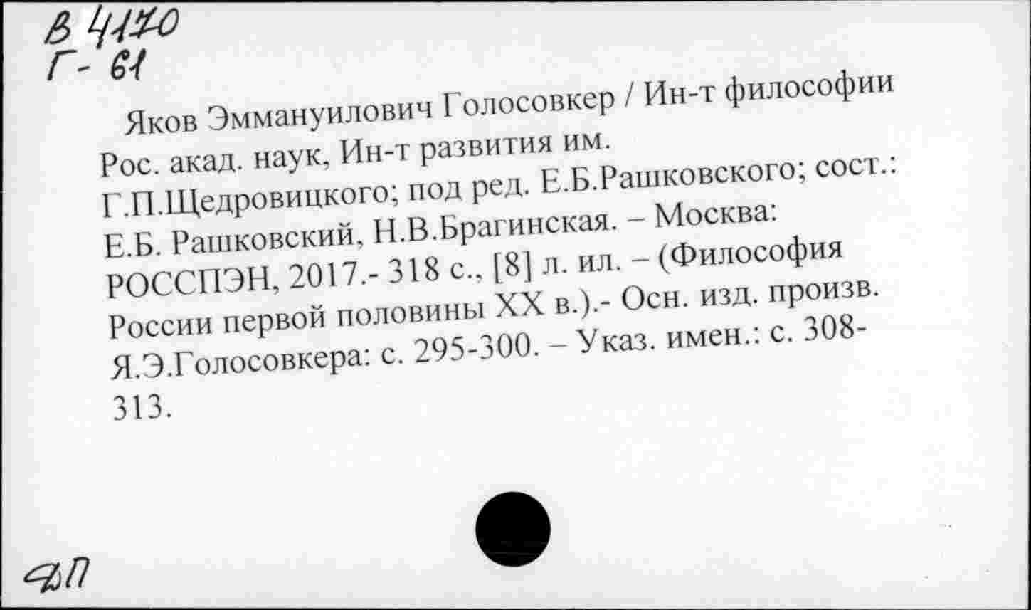 ﻿&
Г- М
Яков Эммануилович Голосовкер / Ин-т философии Рос. акад, наук, Ин-т развития им.
Г.П.Щедровицкого; под ред. Е.Б.Рашковского; сост.: Е.Б. Рашковский, И.В.Брагинская. - Москва: РОССПЭН, 2017.- 318 с., [8] л. ил. - (Философия России первой половины XX в.).- Осн. изд. произв. Я.Э.Голосовкера: с. 295-300. - Указ, имен.: с. 308-313.